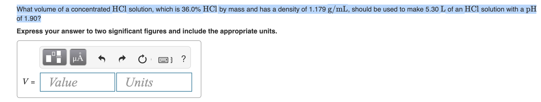 What volume of a concentrated HCl solution, which is 36.0% HCl by mass and has a density of 1.179 g/mL, should be used to make 5.30 L of an HCl solution with a p
of 1.90?
Express your answer to two significant figures and include the appropriate units.
a) ?
HA
Value
Units
