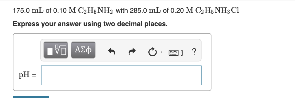 175.0 mL of 0.10 M C2H5NH2 with 285.0 mL of 0.20 M C2 H5NH3 Cl
Express your answer using two decimal places.
ΑΣφ
......
pH
