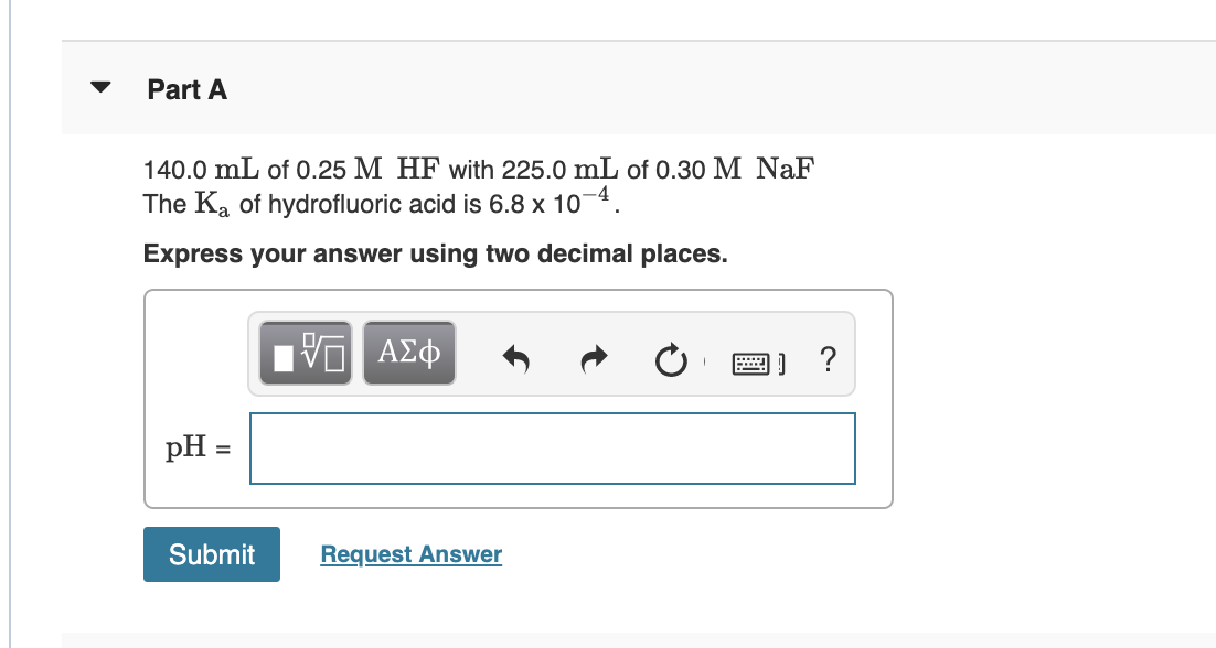 Part A
140.0 mL of 0.25 M HF with 225.0 mL of 0.30 M NaF
The Ka of hydrofluoric acid is 6.8 x 10¬4.
Express your answer using two decimal places.
ΑΣφ
pH =
Submit
Request Answer
