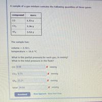 A sample of a gas mixture contains the following quantities of three gases.
compound
mass
CO
1.72 g
CO2
3.36 g
SF6
3.52 g
The sample has:
volume = 2.50 L
%3D
temperature = 16.6 °C
What is the partial pressure for each gas, in mmHg?
What is the total pressure in the flask?
Co 0.59
X mmHg
CO2 0.73
x mmHg
SF6 23.21
X mmHg
total 24.54
X mmHg
Resubmit
Show Approach Show Tutor Steps
