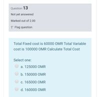 Question 13
Not yet answered
Marked out of 2.00
P Flag question
Total Fixed cost is 60000 OMR Total Variable
cost is 100000 OMR Calculate Total Cost
Select one:
a. 125000 OMR
b. 150000 OMR
c. 165000 OMR
d. 160000 OMR
