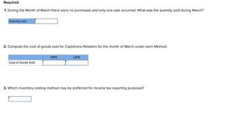 Required:
1. During the Month of March there were no purchases and only one sale occurred. What was the quantity sold during March?
Quantity sold
2. Compute the cost of goods sold for Capistrano Retailers for the month of March under each Method:
FIFO
Cost of Goods Sold
LIFO
3. Which inventory costing method may be preferred for income tax reporting purposes?