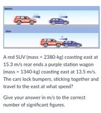 before
after
A red SUV (mass = 2380-kg) coasting east at
15.3 m/s rear ends a purple station wagon
(mass = 1340-kg) coasting east at 13.5 m/s.
The cars lock bumpers, sticking together and
travel to the east at what speed?
Give your answer in m/s to the correct
number of significant figures.
