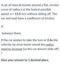 A car of massm travels around a flat, circular
curve of radius r at the fastest possible
speed, v = 13.5 m/s without sliding off. The
car and road have a coefficient of friction,
between them.
If the car wishes to take the turn at 2.4x the
velocity, by what factor would the radius
need to increase (so the car doesn't slide off)
?
Give your answer to 1 decimal place.
