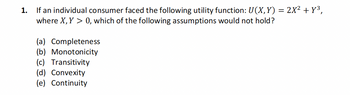 1.
If an individual consumer faced the following utility function: U(X, Y) = 2X² + Y³,
where X, Y > 0, which of the following assumptions would not hold?
(a) Completeness
(b) Monotonicity
(c) Transitivity
(d) Convexity
(e) Continuity