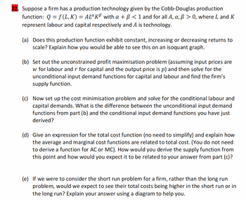 Suppose a firm has a production technology given by the Cobb-Douglas production
function: Q=f(L,K) = AL¤ KB with a + ß < 1 and for all A, a, ß > 0, where L and K
represent labour and capital respectively and A is technology.
(a) Does this production function exhibit constant, increasing or decreasing returns to
scale? Explain how you would be able to see this on an isoquant graph.
(b) Set out the unconstrained profit maximisation problem (assuming input prices are
w for labour and r for capital and the output price is p) and then solve for the
unconditional input demand functions for capital and labour and find the firm's
supply function.
(c) Now set up the cost minimisation problem and solve for the conditional labour and
capital demands. What is the difference between the unconditional input demand
functions from part (b) and the conditional input demand functions you have just
derived?
(d) Give an expression for the total cost function (no need to simplify) and explain how
the average and marginal cost functions are related to total cost. (You do not need
to derive a function for AC or MC). How would you derive the supply function from
this point and how would you expect it to be related to your answer from part (c)?
(e) If we were to consider the short run problem for a firm, rather than the long run
problem, would we expect to see their total costs being higher in the short run or in
the long run? Explain your answer using a diagram to help you.