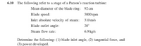 6.10 The following refer to a stage of a Parson's reaction turbine:
Mean diameter of the blade ring: 92 cm
Blade speed:
3000 гpm
Inlet absolute velocity of steam:
310 m/s
Blade outlet angle:
20°
Steam flow rate:
6.9 kg/s
Determine the following: (1) blade inlet angle, (2) tangential force, and
(3) power developed.
