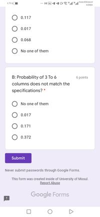 M回イイロ
36 l 36.1ll
Asiacell|Asiacel
0:YA
KOREK
O 0.117
O 0.017
O 0.068
No one of them
B: Probability of 3 To 6
6 points
columns does not match the
specifications? *
No one of them
0.017
O 0.171
0.372
Submit
Never submit passwords through Google Forms.
This form was created inside of University of Mosul.
Report Abuse
Google Forms
