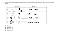 Which of the following models of a chemical reaction BEST represents the law of conservation of
mass?
8.
Reactants
Products
I
II
III 3
8.
IV
A Reaction I
B Reaction II
C Reaction III
D Reaction IV
