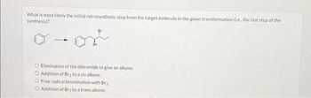 What is most likely the initial retrosynthetic step from the target molecule in the given transformation (ie, the last step of the
synthesis)?
or
Br
O Elimination of the dibromide to give an alkyne.
Addition of Br₂ to a cis alkene.
O Free radical bromination with Br₂
O Addition of Br₂ to a trans alkene.