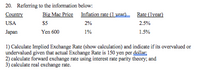 20. Referring to the information below:
Country
Big Mac Price Inflation rate (1 year) Rate (lyear)
USA
S5
2%
2.5%
Japan
Yen 600
1%
1.5%
1) Calculate Implied Exchange Rate (show calculation) and indicate if its overvalued or
undervalued given that actual Exchange Rate is 150 yen per dollar
2) calculate forward exchange rate using interest rate parity theory; and
3) calculate real exchange rate.
