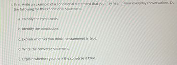 1. First, write an example of a conditional statement that you may hear in your everyday conversations. Do
the following for this conditional statement:
a. Identify the hypothesis.
b. Identify the conclusion.
c. Explain whether you think the statement is true.
d. Write the converse statement.
e. Explain whether you think the converse is true.