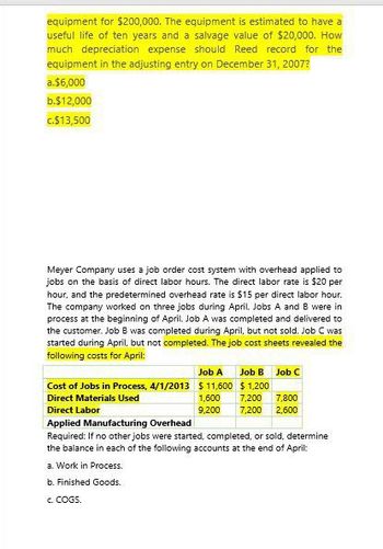 equipment for $200,000. The equipment is estimated to have a
useful life of ten years and a salvage value of $20,000. How
much depreciation expense should Reed record for the
equipment in the adjusting entry on December 31, 2007?
a.$6,000
b.$12,000
c.$13,500
Meyer Company uses a job order cost system with overhead applied to
jobs on the basis of direct labor hours. The direct labor rate is $20 per
hour, and the predetermined overhead rate is $15 per direct labor hour.
The company worked on three jobs during April. Jobs A and B were in
process at the beginning of April. Job A was completed and delivered to
the customer. Job B was completed during April, but not sold. Job C was
started during April, but not completed. The job cost sheets revealed the
following costs for April:
Job A Job B Job C
Cost of Jobs in Process, 4/1/2013 $11,600 $1,200
Direct Materials Used
Direct Labor
1,600 7,200
9,200 7,200 2,600
7,800
Applied Manufacturing Overhead
Required: If no other jobs were started, completed, or sold, determine
the balance in each of the following accounts at the end of April:
a. Work in Process.
b. Finished Goods.
c. COGS.