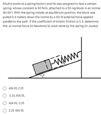 Khufra works at a spring factory and he was assigned to test a certain
spring, whose constant is 50 N/m, attached to a 50-kg block in an incline
(0=30°). With the spring initially at equilibrium position, the block was
pulled 0.3 meters down the incline by a 50-N external force applied
parallel to the path. If the coefficient of kinetic friction is 0.3, determine
the: a) normal force (in Newtons) b) work done by the spring (in Joules)
424.35, 2.25
-2.25, 424.35,
424.35, -2.25
2.25, 424.35,