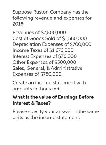 Suppose Ruston Company has the
following revenue and expenses for
2018:
Revenues of $7,800,000
Cost of Goods Sold of $1,560,000
Depreciation Expenses of $700,000
Income Taxes of $1,676,000
Interest Expenses of $70,000
Other Expenses of $500,000
Sales, General, & Administrative
Expenses of $780,000
Create an income statement with
amounts in thousands
What is the value of Earnings Before
Interest & Taxes?
Please specify your answer in the same
units as the income statement.