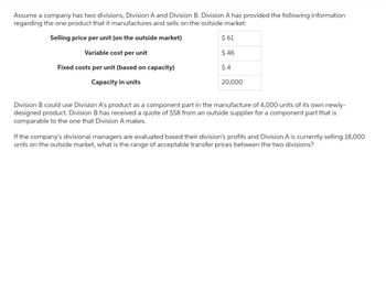 Assume a company has two divisions, Division A and Division B. Division A has provided the following information
regarding the one product that it manufactures and sells on the outside market:
Selling price per unit (on the outside market)
$ 61
Variable cost per unit
$ 46
Fixed costs per unit (based on capacity)
$4
Capacity in units
20,000
Division B could use Division A's product as a component part in the manufacture of 4,000 units of its own newly-
designed product. Division B has received a quote of $58 from an outside supplier for a component part that is
comparable to the one that Division A makes.
If the company's divisional managers are evaluated based their division's profits and Division A is currently selling 18,000
units on the outside market, what is the range of acceptable transfer prices between the two divisions?