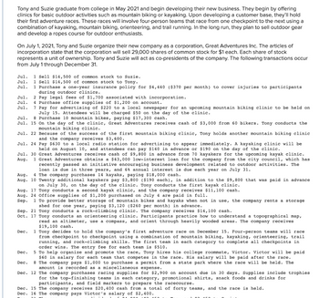 Tony and Suzie graduate from college in May 2021 and begin developing their new business. They begin by offering
clinics for basic outdoor activities such as mountain biking or kayaking. Upon developing a customer base, they'll hold
their first adventure races. These races will involve four-person teams that race from one checkpoint to the next using a
combination of kayaking, mountain biking, orienteering, and trail running. In the long run, they plan to sell outdoor gear
and develop a ropes course for outdoor enthusiasts.
On July 1, 2021, Tony and Suzie organize their new company as a corporation, Great Adventures Inc. The articles of
incorporation state that the corporation will sell 29,000 shares of common stock for $1 each. Each share of stock
represents a unit of ownership. Tony and Suzie will act as co-presidents of the company. The following transactions occur
from July 1 through December 31.
Jul. 1 Sell $14,500 of common stock to Suzie.
Jul. 1 Sell $14,500 of common stock to Tony.
Jul. 1 Purchase a one-year insurance policy for $4,440 ($370 per month) to cover injuries to participants
during outdoor clinics.
Jul. 2 Pay legal fees of $1,700 associated with incorporation.
Jul. 4 Purchase office supplies of $1,200 on account.
Jul. 7 Pay for advertising of $220 to a local newspaper for an upcoming mountain biking clinic to be held on
July 15. Attendees will be charged $50 on the day of the clinic.
Jul. 8 Purchase 10 mountain bikes, paying $17,300 cash.
Jul. 15 On the day of the clinic, Great Adventures receives cash of $3,000 from 60 bikers. Tony conducts the
mountain biking clinic.
Jul. 22 Because of the success of the first mountain biking clinic, Tony holds another mountain biking clinic
and the company receives $3,600.
Jul. 24 Pay $630 to local radio station for advertising appear immediatel A kay
clinic will be
held on August 10, and attendees can pay $140 in advance or $190 on the day of the clinic.
Jul. 30 Great Adventures receives cash of $9,800 in advance from 70 kayakers for the upcoming kayak clinic.
Aug. 1 Great Adventures obtains a $43,000 low-interest loan for the company from the city council, which has
CH
recently passed an initiative encouraging business development related to outdoor activities. The
loan is due in three years, and 6% annual interest is due each year on July 31.
Aug. 4 The company purchases 14 kayaks, paying $18,000 cash.
Aug. 10 Twenty additional kayakers pay $3,800 ($190 each), in addition to the $9,800 that was paid in advance
on July 30, on the day of the clinic. Tony conducts the first kayak clinic.
Aug. 17 Tony conducts a second kayak clinic, and the company receives $11,100 cash.
Aug. 24 Office supplies of $1,200 purchased on July 4 are paid in full.
Sep.
1 To provide better storage of mountain bikes and kayaks when not in use, the company rents a storage
shed for one year, paying $3,120 ($260 per month) in advance.
Sep. 21 Tony conducts a rock-climbing clinic. The company receives $14,100 cash.
Oct. 17 Tony conducts an orienteering clinic. Participants practice how to understand a topographical map,
read an altimeter, use a compass, and orient through heavily wooded areas. The company receives
$19,100 cash.
Dec. 1 Tony decides
to hold the company's first adventure race on December 15. Four-person teams will race
from checkpoint to checkpoint using a combination of mountain biking, kayaking, orienteering, trail
running, and rock-climbing skills. The first team in each category to complete all checkpoints in
order wins. The entry fee for each team is $510.
Dec. 5 To help organize and promote the race, Tony hires his college roommate, Victor. Victor will be paid
$60 in salary for each team that competes in the race. His salary will be paid after the race.
Dec. 8 The company pays $1,000 to purchase a permit from a state park where the race will be held. The
amount is recorded as a miscellaneous expense.
Dec. 12 The company purchases racing supplies for $2,900 on account due in 30 days. Supplies include trophies
for the top-finishing teams in each category, promotional shirts, snack foods and drinks for
participants, and field markers to prepare the racecourse.
Dec. 15 The company receives $20,400 cash from a total of forty teams, and the race is held.
Dec. 16 The company pays Victor's salary of $2,400.