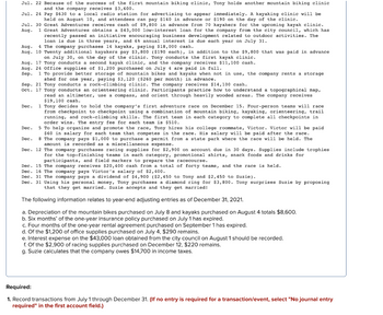 Jul. 22 Because of the success of the first mountain biking clinic, Tony holds another mountain biking clinic
and the company receives $3,600.
Jul. 24
Pay $630 to a local radio station for advertising to appear immediately. A kayaking clinic will be
held on August 10, and attendees can pay $140 in advance or $190 on the day of the clinic.
Jul. 30 Great Adventures receives cash of $9,800 in advance from 70 kayakers for the upcoming kayak clinic.
Aug.
1 Great Adventures obtains a $43,000 low-interest loan for the company from the city council, which has
recently passed an initiative encouraging business development related to outdoor activities. The
loan is due in three years, and 6% annual interest is due each year on July 31.
Aug. 4 The company purchases 14 kayaks, paying $18,000 cash.
Aug. 10 Twenty additional kayakers pay $3,800 ($190 each), in addition to the $9,800 that was paid in advance.
on July 30, on the day of the clinic. Tony conducts the first kayak clinic.
Aug. 17 Tony conducts a second kayak clinic, and the company receives $11,100 cash.
Aug. 24 Office supplies of $1,200 purchased on July 4 are paid in full.
Sep. 1 To provide better storage of mountain bikes and kayaks when not in use, the company rents a storage
shed for one year, paying $3,120 ($260 per month) in advance.
Sep. 21 Tony conducts a rock-climbing clinic. The company receives $14,100 cash.
Oct. 17 Tony conducts an orienteering clinic. Participants practice how to understand a topographical map,
read an altimeter, use a compass, and orient through heavily wooded areas. The company receives
$19,100 cash.
Dec. 1 Tony decides to hold the company's first adventure race on December 15. Four-person teams will race
from checkpoint to checkpoint using a combination of mountain biking, kayaking, orienteering, trail
running, and rock-climbing skills. The first team in each category to complete all checkpoints in
order wins. The entry fee for each team. is $510.
Dec. 5 To help organize and promote the race, Tony hires his college roommate, Victor. Victor will be paid
$60 in salary for each team that competes in the race. His salary will be paid after the race.
Dec. 8 The company pays $1,000 to purchase a permit from a state park where the race will be held. The
amount is recorded as a miscellaneous expense.
12 The company purchases racing supplies for $2,900 on account due in 30 days. Supplies include trophies
for the top-finishing teams in each category, promotional shirts, snack foods and drinks for
participants, and field markers to prepare the racecourse.
Dec. 15 The company receives $20,400 cash from a total of forty teams, and the race is held.
Dec. 16 The company pays Victor's salary of $2,400.
Dec. 31 The company pays a dividend of $4,900 ($2,450 to Tony and $2,450 to Suzie).
Dec. 31 Using his personal money, Tony purchases a diamond ring for $3,800. Tony surprises Suzie by proposing
that they get married. Suzie accepts and they get married!
Dec.
The following information relates to year-end adjusting entries as of December 31, 2021.
a. Depreciation of the mountain bikes purchased on July 8 and kayaks purchased on August 4 totals $8,600.
b. Six months' of the one-year insurance policy purchased
July 1 has expired.
c. Four months of the one-year rental agreement purchased on September 1 has expired.
d. Of the $1,200 of office supplies purchased on July 4, $290 remains.
e. Interest expense on the $43,000 loan obtained from the city council on August 1 should be recorded.
f. Of the $2,900 of racing supplies purchased on December 12, $220 remains.
g. Suzie calculates that the company owes $14,700 in income taxes.
Required:
1. Record transactions from July 1 through December 31. (If no entry is required for a transaction/event, select "No journal entry
required" in the first account field.)