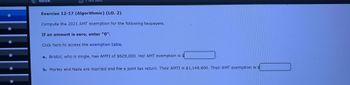 **Exercise 12-17 (Algorithmic) (LO. 2)**

Compute the 2021 AMT exemption for the following taxpayers.

*If an amount is zero, enter "0".*

Click here to access the exemption table.

a. Bristol, who is single, has AMTI of $629,000. Her AMT exemption is $____.

b. Marley and Naila are married and file a joint tax return. Their AMTI is $1,145,600. Their AMT exemption is $____.