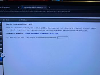 ek 6: Homework
CengageNOWv2 | Online teachin X
eBook
takeAssignment/takeAssignmentMain.do?invoker=&takeAssignmentSession Locator=&inprogress=false
+
Print Item
Exercise 13-22 (Algorithmic) (LO. 4)
Rafael and Lucy, married taxpayers, each contribute $4,300 to their respective § 401(k) plans offered through their employers. The AGI
reported on the couple's joint return is $48,000. Determine their credit for retirement plan contributions (the Saver's Credit).
Click here to access the "Saver's" Credit Rate and AGI Thresholds Table.
As a result, they may claim a credit for their retirement plan contributions of $