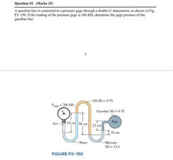 Question #2. (Marks 25)
A gasoline line is connected to a pressure gage through a double-U manometer, as shown in Fig.
P3-150. If the reading of the pressure gage is 260 kPa, determine the gage pressure of the
gasoline line.
1
Pgage
= 260 kPa
-Oil SG= 0.79
Gasoline SG=0.70
eff
Air-
45 cm 50 cm
22 cm
Pipe
10 cm
-Water
-Mercury
SG=13.6
FIGURE P3-150