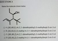 QUESTION 2
Name the molecule shown below.
OH
O A (3R,4R,E)-4-(1,1-dimethylethyl)-5-methylhept-5-en-3-ol
O B. (3S,4S,E)-5-methyl-4-(1,1-dimethylethyl)hept-5-en-3-ol
O C.(3R,4R,Z)-4-(1,1-dimethylethyl)-3-methylhept-2-en-5-ol
O D.(3S,4S,Z)-3-methyl-4-(1,1-dimethylethyl)hept-2-en-5-ol
