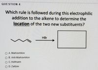 QUESTION 4
Which rule is followed during this electrophilic
addition to the alkene to determine the
location of the two new substituents?
HBr
O A. Markovnikov
O B. Anti-Markovnikov
O C. Hofmann
O D. Zaitzev
