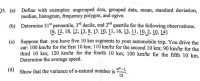 -
(a) Define with examples: ungrouped data, grouped data, mean, standard deviation,
median, histogram, frequency polygon, and ogive.
(b) Determine 31" percentile, 3rd decile, and 2d quartile for the following observations.
{6, 12, 18, 12, 13, 8, 13, 10, 11, 16, 13, 11, 10, 2, Ļ0, 14}
(c) Suppose that you have five 10 km segments to your automobile trip. You drive the
car: 100 km/hr for the first 10 km; 110 km/hr for the second 10 km; 90 km/hr for the
