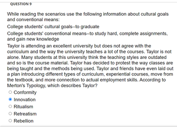 **Question 9:**

When evaluating the scenarios, consider the following information regarding cultural goals and conventional means:

- **College students' cultural goals:** to graduate
- **College students' conventional means:** to study hard, complete assignments, and gain new knowledge

Taylor is attending an excellent university but disagrees with the curriculum and the teaching methods used in many of the courses. Taylor is not alone in this sentiment. Many students at this university think the teaching styles are outdated, as is the course material. Taylor has decided to protest the way classes are taught and the methods employed. Taylor and friends have even devised a plan introducing different types of curriculum: experiential courses, a shift from the textbook, and more connection to actual employment skills. According to Merton's Typology, which category best describes Taylor?

- Conformity
- **Innovation**
- Ritualism
- Retreatism
- Rebellion