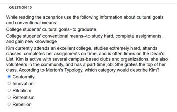 **Question 10**

While reading the scenarios, use the following information about cultural goals and conventional means:

- **College students' cultural goals:** to graduate
- **College students' conventional means:** to study hard, complete assignments, and gain new knowledge

Kim currently attends an excellent college, studies extremely hard, attends classes, completes her assignments on time, and is often on the Dean's List. Kim is active with several campus-based clubs and organizations, she also volunteers in the community, and has a part-time job. She graduates at the top of her class. According to Merton's Typology, which category would describe Kim?

- ☑️ Conformity
- ⚪ Innovation
- ⚪ Ritualism
- ⚪ Retreatism
- ⚪ Rebellion