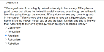 QUESTION 2
Tiffany graduated from a highly ranked university in her society. Tiffany has a
good career that allows her to feel financially secure, even though sometimes it
feels like going through the motions. Tiffany does not see any room for growth
in her career. Tiffany knows she is not going to have a six figure salary, huge
home, drive the newest model car, or buy the latest fashion, and she is fine with
that. According to Merton's Typology, which category describes Tiffany?
O Conformity
O Innovation
O Ritualism
Retreatism
O Rebellion