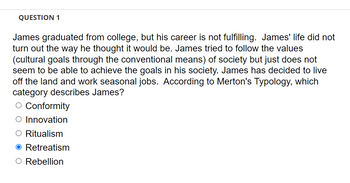 QUESTION 1
James graduated from college, but his career is not fulfilling. James' life did not
turn out the way he thought it would be. James tried to follow the values
(cultural goals through the conventional means) of society but just does not
seem to be able to achieve the goals in his society. James has decided to live
off the land and work seasonal jobs. According to Merton's Typology, which
category describes James?
O Conformity
O Innovation
O Ritualism
O Retreatism
O Rebellion