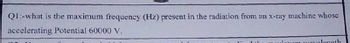 Q1:-what is the maximum frequency (Hz) present in the radiation from an x-ray machine whose
accelerating Potential 60000 V.
wavelength