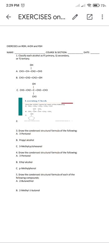 2:29 PM Ⓒ
←
EXERCISES on ROH, ArOH and RSH
NAME:
EXERCISES on...
COURSE & SECTION:
1. Classify each alcohol as P) primary, S) secondary,
or T) tertiary.
OH
I
A. CH3-CH-CH2-CH3
B. CH3-CH2-CH2-OH
OH
I
C. CH3-CH2-C-CH2-CH3
2.
CH3
Learning Check
Give the IUPAC name for each of the following
A CH₂-CH₂-CH₂-CH₂-OH
I
CH₂
- CH CHU
0
3. Draw the condensed structural formula of the following:
A. 3-Pentanol
B. Propyl alcohol
C. 3-Methylcyclohexanol
4. Draw the condensed structural formula of the following:
A. 3-Pentanol
B. Ethyl alcohol
C. p-Methylphenol
5. Draw the condensed structural formula of each of the
following compounds:
A. 2-Butanethiol
B. 2-Methyl-1-butanol
□
DATE:
73%