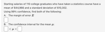 **Starting salaries of 110 college graduates who have taken a statistics course have a mean of $44,966 and a standard deviation of $10,302.**

**Using 99% confidence, find both of the following:**

A. **The margin of error \( E \):**

[  ]

B. **The confidence interval for the mean \( \mu \):**

[  ] \( < \mu < \) [  ]