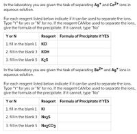 In the laboratory you are given the task of separating Agt and Co+ ions in
aqueous solution.
For each reagent listed below indicate if it can be used to separate the ions.
Type "Y" for yes or "N" for no. If the reagent CAN be used to separate the ions,
give the formula of the precipitate. If it cannot, type "No"
Y or N
Reagent Formula of Precipitate if YES
1. fill in the blank 1
KCI
2. fill in the blank 3
КОН
3. fill in the blank 5 K2S
In the laboratory you are given the task of separating Ba2+ and Ag* ions in
aqueous solution.
For each reagent listed below indicate if it can be used to separate the ions.
Type "Y" for yes or "N" for no. If the reagent CAN be used to separate the ions,
give the formula of the precipitate. If it cannot, type "No"
Y or N
Reagent Formula of Precipitate if YES
1. fill in the blank 1
KI
2. fill in the blank 3 Na2s
3. fill in the blank 5 Na2CO3
