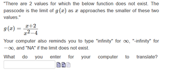 "There are 2 values for which the below function does not exist. The
passcode is the limit of g(x) as x approaches the smaller of these two
values."
g(x) =
x+2
x²-4
Your computer also reminds you to type "infinity" for ∞, "-infinity" for
-∞, and "NA" if the limit does not exist.
What do you
enter for
your
computer to translate?
BP