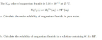 The Ksp value of magnesium fluoride is 5.16 x 10 11 at 25°C.
MgF2(s) = Mg2+(aq) + 2F (aq)
a. Calculate the molar solubility of magnesium fluoride in pure water.
b. Calculate the solubility of magnesium fluoride in a solution containing 0.15 M KF.
