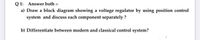 Q 1: Answer both :-
a) Draw a block diagram showing a voltage regulator by using position control
system and discuss each component separately ?
b) Differentiate between modern and classical control system?
