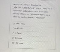 A wave on a string is described by
y(x,t) =10cos (5x +6t) where x and y are in
centimeters and t is in seconds. What is the
velocity of the wave (all answers below are in
either the +x direction or -x direction)?
O -0.83 cm/s
O 0.83 cm/s
O 1.2 cm/s
O 9.5 cm/s
O -1.2 cm/s
