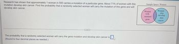 Research has shown that approximately 1 woman in 500 carries a mutation of a particular gene. About 71% of women with this
mutation develop skin cancer. Find the probability that a randomly selected woman will carry the mutation of this gene and will
develop skin cancer.
The probability that a randomly selected woman will carry the gene mutation and develop skin cancer is
(Round to four decimal places as needed.)
V
Sample Space: Women
Women
with
mutated.
gene
Women
who
develop
skin
cancer