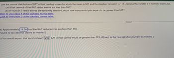 Use the normal distribution of SAT critical reading scores for which the mean is 501 and the standard deviation is 115. Assume the variable x is normally distributed.
(a) What percent of the SAT verbal scores are less than 550?
(b) If 1000 SAT verbal scores are randomly selected, about how many would you expect to be greater than 525?
Click to view page 1 of the standard normal table.
Click to view page 2 of the standard normal table.
a) Approximately 19.50% of the SAT verbal scores are less than 550.
Round to two decimal places as needed.)
D) You would expect that approximately 209 SAT verbal scores would be greater than 525. (Round to the nearest whole number as needed.)
