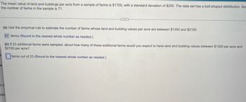 The mean value of land and buildings per acre from a sample of farms is $1700, with a standard deviation of $200. The data set has a bell-shaped distribution. Ass
the number of farms in the sample is 71.
...
(a) Use the empirical rule to estimate the number of farms whose land and building values per acre are between $1300 and $2100.
67 farms (Round to the nearest whole number as needed.)
(b) If 23 additional farms were sampled, about how many of these additional farms would you expect to have land and building values between $1300 per acre and
$2100 per acre?
farms out of 23 (Round to the nearest whole number as needed.)
al
er C
sibl