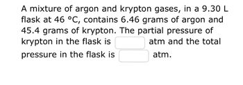 A mixture of argon and krypton gases, in a 9.30 L flask at 46 °C, contains 6.46 grams of argon and 45.4 grams of krypton. The partial pressure of krypton in the flask is [blank] atm and the total pressure in the flask is [blank] atm.