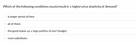 **Question:** Which of the following conditions would result in a higher price elasticity of demand?

- ○ a longer period of time
- ○ all of these
- ○ the good makes up a large portion of one's budget
- ○ more substitutes

This question explores factors that tend to increase the price elasticity of demand, where elasticity measures how sensitive the quantity demanded of a good is to a change in its price. A higher price elasticity means that the quantity demanded is more responsive to price changes.