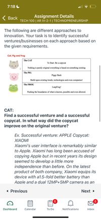 7:18 C
Back
Assignment Details
TECH 100 | AR IV-2-1| TECHNOPRENEURSHIP
The following are different approaches to
innovation. Your task is to Identify successful
ventures/businesses on each approach based on
the given requirements.
Cat, Pig and Frog
The CAT
To Start. Be a copycat
Nothing is purely original everything is based on something existing
The PIG
Piggy Back
Build upon existing trends, technologies and even companies!
The FROG
LeapFrog!
Pushing the boundaries of what is known, possible and even allowed.
CAT:
Find a successful venture and a successful
copycat. In what way did the copycat
improve on the original venture?
Ex. Successful venture: APPLE Copycat:
ΧIΑOM
Xiaomi's user interface is remarkably similar
to Apple. Xiaomi has long been accused of
copying Apple but in recent years its design
seemed to develop a little more
independence than before. On the latest
product of both company, Xiaomi equips its
device with a1.5-fold better battery than
Apple and a dual 12MP+5MP camera as an
1 Previous
Next >
Dashboard
Calendar
To Do
Notifications
Inbox
