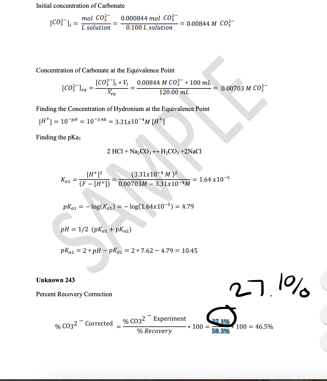 Initial concentration of Carbonate
mol CO-
L solution
0.000844 mol co
[CO} ]; =
= 0.00844 M co?-
0.100 L solution
Concentration of Carbonate at the Equivalence Point
[CO} ]; * Vi
Veg
0.00844 M CO * 100 mL
[CO? leg
0.00703 M CO?-
120.00 mL
Finding the Concentration of Hydronium at the Equivalence Point
[H*1 = 10 pH = 10-3.48 = 3.31x10¬ªM [H*]
Finding the pKai
2 HC1 + Na,CO3 +
H2CO3 +2NaCı
[H*1?
(F – [H*])
(3.31x10-4 M )²
Ka1
1.64 x10-5
0.00703M – 3.31x10-4M
pKa1 = – log(Ka1) = – log(1.64x10-5) = 4.79
pH = 1/2 (pKa1 + pKa2)
pKa2 = 2 * pH – pKa2 = 2 * 7.62 – 4.79 = 10.45
Unknown 243
27.1%
Percent Recovery Correction
% CO32¯ Experiment
27.1%
% CO32 Corrected
100 = 46.5%
* 100 =
% Recovery
58.3%
