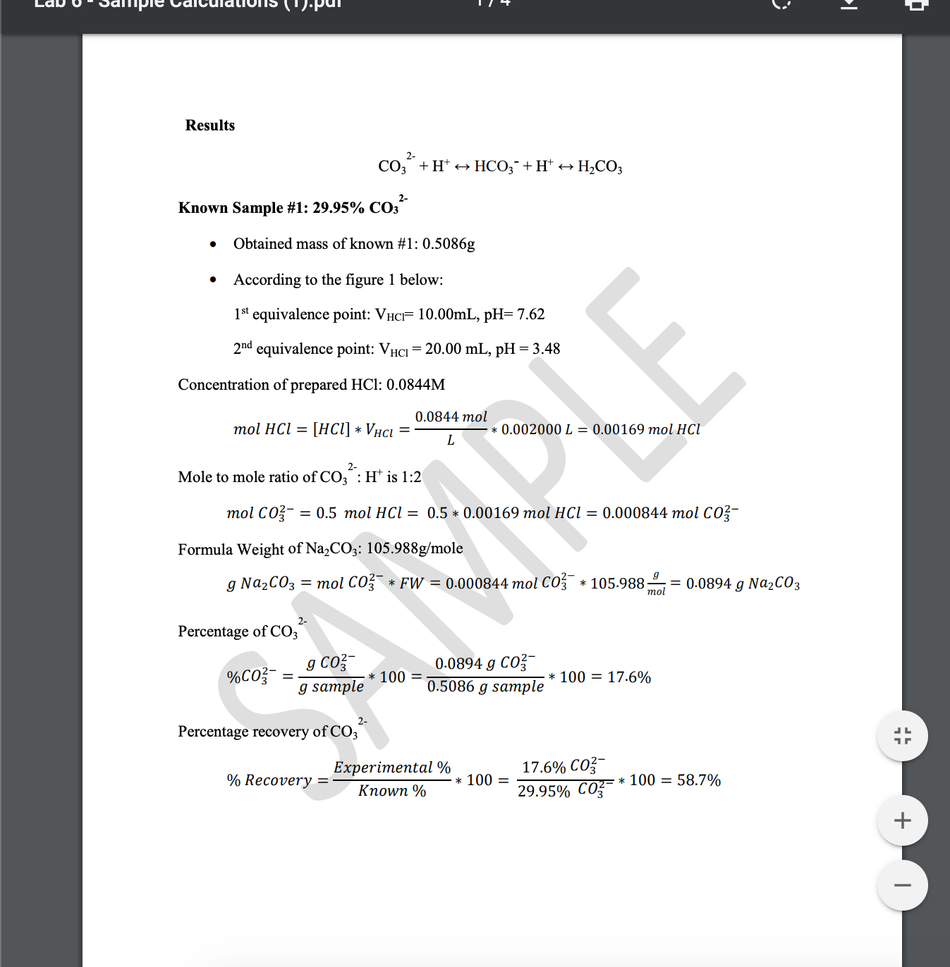 ipie
Results
2-
CO, + H* +→ HCO;¯+ H* +
Н-СОЗ
Known Sample #1: 29.95% CO3
Obtained mass of known #1: 0.5086g
According to the figure 1 below:
1st equivalence point: VHCF 10.00ML, pH= 7.62
2nd equivalence point: VHCI = 20.00 mL, pH = 3.48
Concentration of prepared HCl: 0.0844M
0.0844 mol
тol HCl 3D [HCI] * Vнсі
0.002000 L = 0.00169 mol HCI
Mole to mole ratio of CO,
:H* is 1:2
тol CO
— 0.5 тol HCІ — 0.5 * 0.00169 тol HCI — 0.000844 mol C03-
Formula Weight of Na,CO3: 105.988g/mole
g Na2CO3 = mol CO * FW = 0.000844 mol CO3 * 105.988;
0.0894 g Na2CO3
mol
2-
Percentage of CO3
g Co3-
g sample
0.0894 g CO3
0.5086 g sample
%CO?-
100 =
* 100 = 17.6%
2-
Percentage recovery of CO;
17.6% CO?-
29.95% CO3-
Experimental %
% Recovery
* 100 =
z= * 100 = 58.7%
%D
Кпown %
