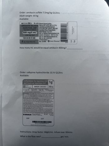 Order: amikacin sulfate 7.5mg/kg Q12hrs and issinil zlæriny2 101 noitsibsms
Adult weight: 64 kg
Available:
NDC 23155-290-31 Rx only
AMIKACIN SULFATE
INJECTION, USP
"Equivalent to Amikacin
500 mg/2 mL
(250 mg/mL)*
FOR IM OR IV USE
2 mL Single-Dose Vial
Discard unused portion.
Store at 20 to 25°C (68° to 77°F):
excursions permitted between
15° to 30°C (59° to 86°F). [See USP
Controlled Room Temperature).
Usual Dosage: See insert
Mla, by: Emcere Pharmaceuticals Ltd.,
Sanand, Ahmedabad-382110, India.
Mig for: Avel Pharmaceuticals Inc.
Mig Lic. No:: G/28/1655
510490193 ND3
Rev. 12/2020 Avet Pharma
How many mL would be equal amikacin 400mg?
Order: cefepime hydrochloride 1G IV Q12hrs
Available:
Ceftazidime for Injection USP
and Dextrose Injection USP
REF $143-11
NUO 0264-3143-11
1g
DUPLEX CONTAINER 50 mL
Use only after mixing contents of both chambers.
For IV Us: Only Hyperosmotie Single-Dose Sterile/Nonpyrogenic
Contains sterile aftaisine pentahydrate USP equivalent to 1 g of ceftatim
and sodum carbonate to facilitate dilution
Reconstitution: Hold container enth set port in a downward direction and fold the
Silent chamber just below the solution menistus To activate scal, squeeze folded
diluent chamber oral seal between diluent and drug chamber opens, releasing
aluent into drug chamber Agitate the reconstituted salut on until the drug powder
is completely dissolved. Fold the contener a second time and squeeze until seal
between drug chamber and set port opens.
Drug chamber corrains 118 mg of sodiura cabeca Tre sodium content is
appa cimately 54 mg (23 mEq After reconstitution each 50 mL single dose onit
contains Ceftandme for hjection fequivalent to 1 g ceftazidime) with approximately
283 g (5] Hydrous Dextrose USP in Vater for Injection USP Approximate
osmolaling 340 momolky
Prior to Reconstitution Store at 20-25°C (68-77F). Exaursions permitted to 15-30°C
(59-861) Dec USP Controled Room Temperature] Use only if container and seals are
intact Do not ped feil strip uil ready for use. After fel sup removal, product must be
used within 7 days, but not beyond the labeled expiration date Protect from light afte
removal of fol strip Color changes do not affect potency
After Reconstitution: Use only if prepared solution udear and free from particulate
matter. Use within 12 hours if stored at room temperature or thin 2 days it stored
under refrigeration. Do not use in a series connection. Do not introduce adatves into
this container Prior to advanissat on check for minute leas by squeezing container
fly fleaks are found, diseid container and solution as sterity may be impaires Do
not freeze, Discard unused part on. Not made with natural rubber latex, PVC or DEHP.
B. Braun Medical Inc.
Rx only Y3r-002-576
BBRAUN Bethletin, PA 18018-3524
LD-102-5
EXP
LOT
NDC No. (01)10302643143111
Prepared in USA. API from USA and Brazil
8
12315511290311
Thon Man Ar
Lot:
Exp:
Instructions: Drop factor: 60gtt/mL. Infuse over 30mins.
What is the flow rate?
gtt/ min.
होते
and a va 92utni
Jm\ngOr
to sigras
sit bluovi st
ed aldows