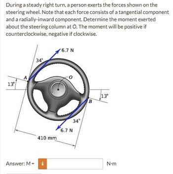 During a steady right turn, a person exerts the forces shown on the
steering wheel. Note that each force consists of a tangential component
and a radially-inward component. Determine the moment exerted
about the steering column at O. The moment will be positive if
counterclockwise, negative if clockwise.
6.7 N
34°
13°
Answer: M =
410 mm
34°
6.7 N
B
13⁰
N-m